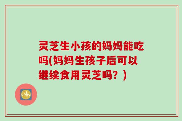 灵芝生小孩的妈妈能吃吗(妈妈生孩子后可以继续食用灵芝吗？)