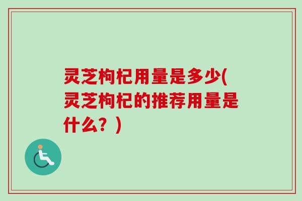 灵芝枸杞用量是多少(灵芝枸杞的推荐用量是什么？)