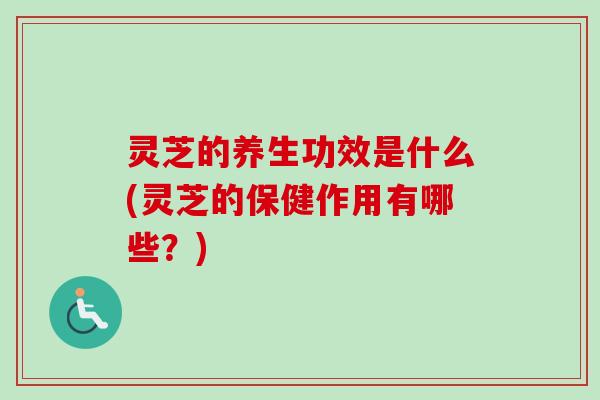 灵芝的养生功效是什么(灵芝的保健作用有哪些？)