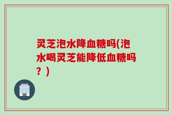 灵芝泡水降血糖吗(泡水喝灵芝能降低血糖吗？)