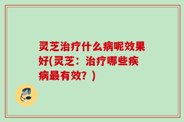 灵芝什么呢效果好(灵芝：哪些有效？)
