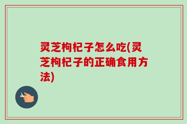灵芝枸杞子怎么吃(灵芝枸杞子的正确食用方法)