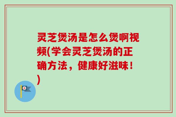 灵芝煲汤是怎么煲啊视频(学会灵芝煲汤的正确方法，健康好滋味！)
