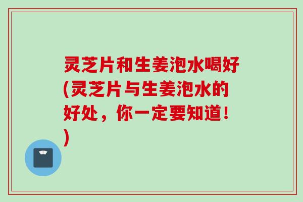 灵芝片和生姜泡水喝好(灵芝片与生姜泡水的好处，你一定要知道！)