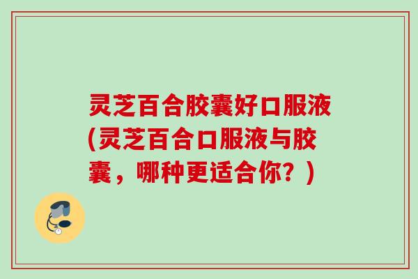 灵芝百合胶囊好口服液(灵芝百合口服液与胶囊，哪种更适合你？)