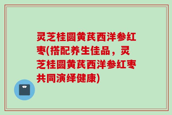 灵芝桂圆黄芪西洋参红枣(搭配养生佳品，灵芝桂圆黄芪西洋参红枣共同演绎健康)