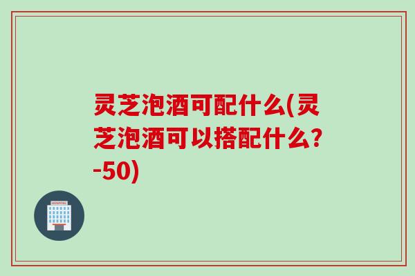 灵芝泡酒可配什么(灵芝泡酒可以搭配什么？-50)