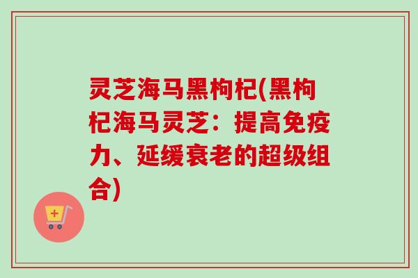 灵芝海马黑枸杞(黑枸杞海马灵芝：提高免疫力、延缓衰老的超级组合)