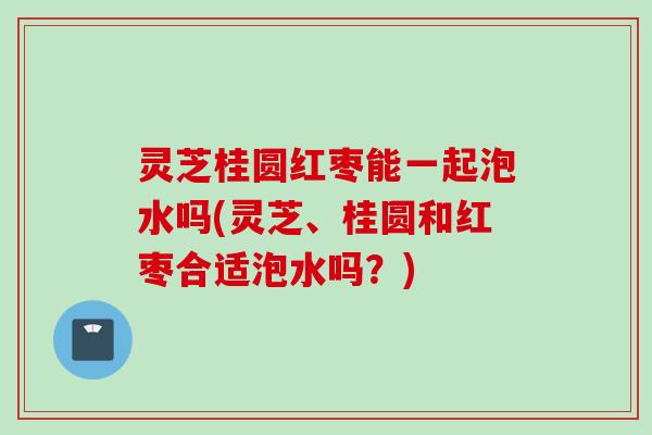 灵芝桂圆红枣能一起泡水吗(灵芝、桂圆和红枣合适泡水吗？)
