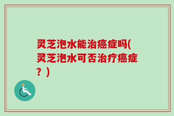 灵芝泡水能症吗(灵芝泡水可否症？)