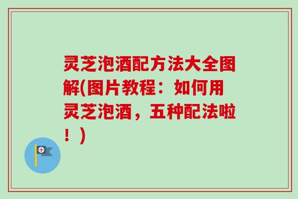 灵芝泡酒配方法大全图解(图片教程：如何用灵芝泡酒，五种配法啦！)