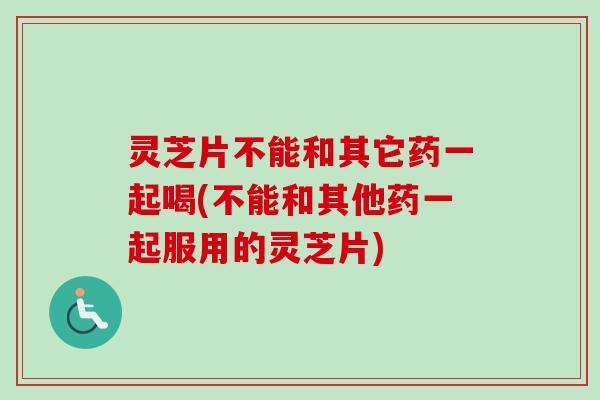 灵芝片不能和其它药一起喝(不能和其他药一起服用的灵芝片)