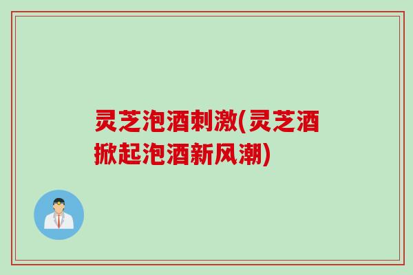 灵芝泡酒刺激(灵芝酒掀起泡酒新风潮)