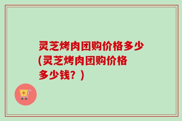 灵芝烤肉团购价格多少(灵芝烤肉团购价格 多少钱？)