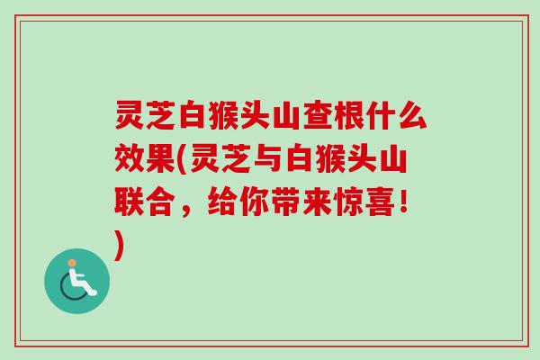 灵芝白猴头山查根什么效果(灵芝与白猴头山联合，给你带来惊喜！)