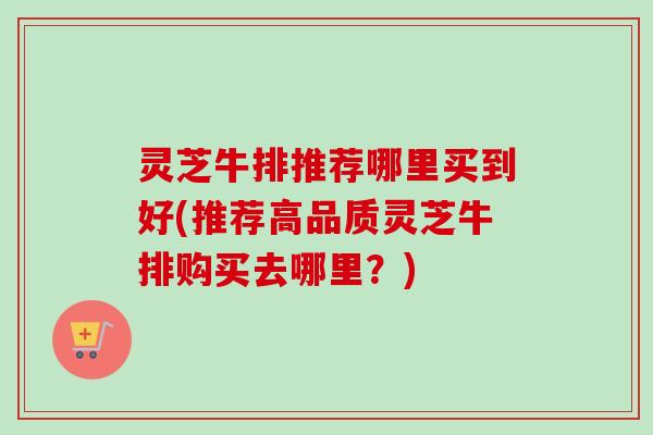 灵芝牛排推荐哪里买到好(推荐高品质灵芝牛排购买去哪里？)