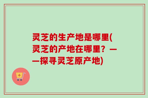 灵芝的生产地是哪里(灵芝的产地在哪里？——探寻灵芝原产地)
