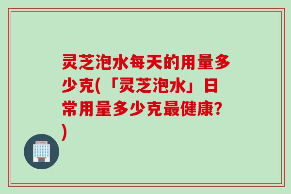 灵芝泡水每天的用量多少克(「灵芝泡水」日常用量多少克最健康？)