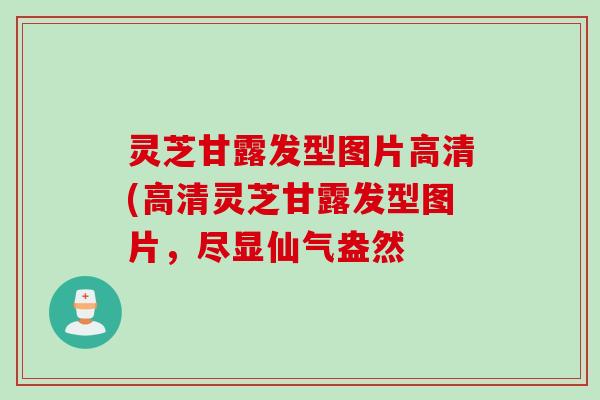 灵芝甘露发型图片高清(高清灵芝甘露发型图片，尽显仙气盎然