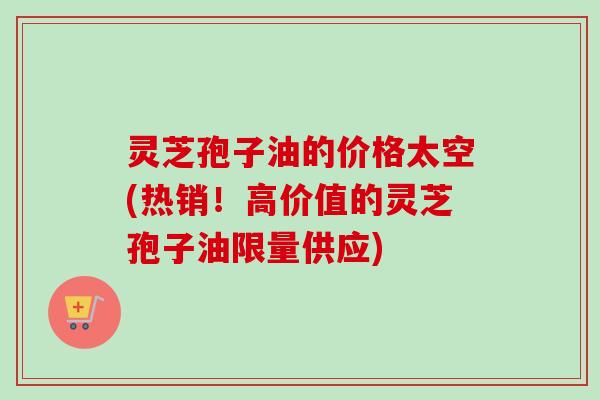 灵芝孢子油的价格太空(热销！高价值的灵芝孢子油限量供应)