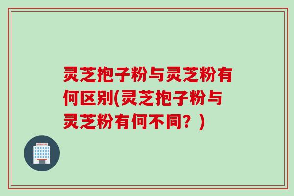 灵芝抱子粉与灵芝粉有何区别(灵芝抱子粉与灵芝粉有何不同？)