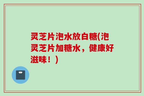 灵芝片泡水放白糖(泡灵芝片加糖水，健康好滋味！)