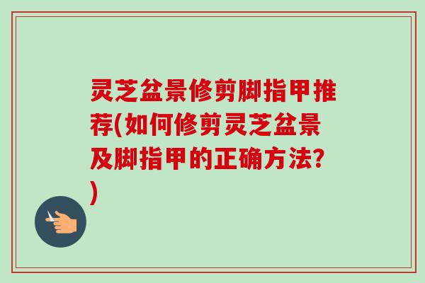 灵芝盆景修剪脚指甲推荐(如何修剪灵芝盆景及脚指甲的正确方法？)