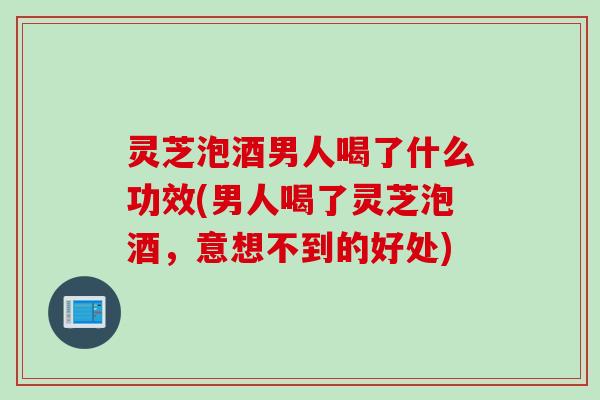 灵芝泡酒男人喝了什么功效(男人喝了灵芝泡酒，意想不到的好处)