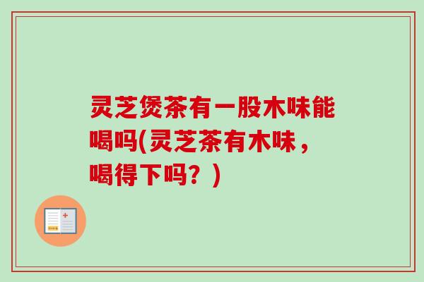 灵芝煲茶有一股木味能喝吗(灵芝茶有木味，喝得下吗？)