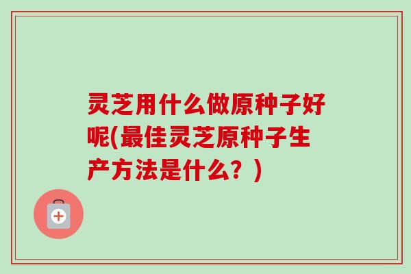灵芝用什么做原种子好呢(佳灵芝原种子生产方法是什么？)