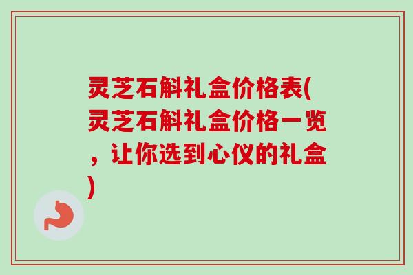 灵芝石斛礼盒价格表(灵芝石斛礼盒价格一览，让你选到心仪的礼盒)