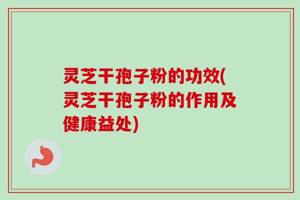 灵芝干孢子粉的功效(灵芝干孢子粉的作用及健康益处)