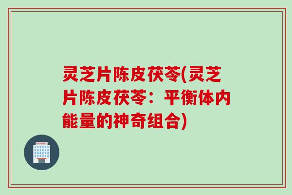 灵芝片陈皮茯苓(灵芝片陈皮茯苓：平衡体内能量的神奇组合)