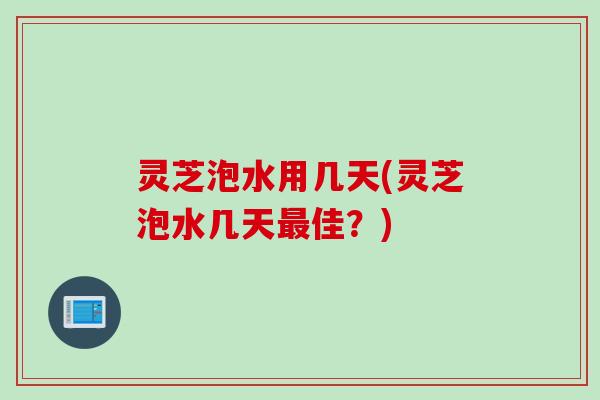 灵芝泡水用几天(灵芝泡水几天佳？)