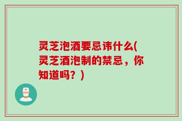 灵芝泡酒要忌讳什么(灵芝酒泡制的禁忌，你知道吗？)