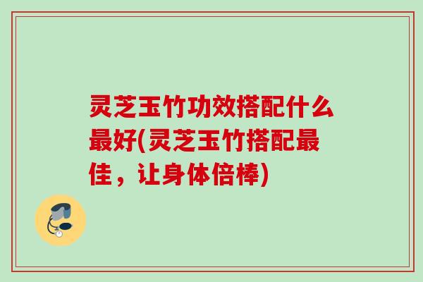 灵芝玉竹功效搭配什么最好(灵芝玉竹搭配最佳，让身体倍棒)