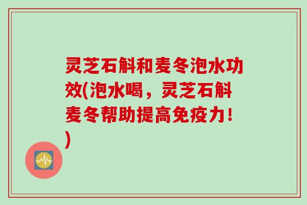 灵芝石斛和麦冬泡水功效(泡水喝，灵芝石斛麦冬帮助提高免疫力！)
