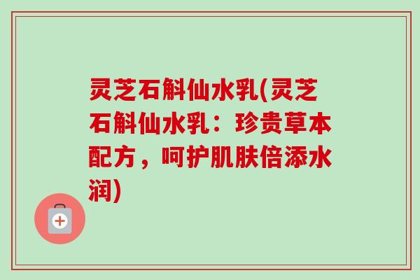 灵芝石斛仙水乳(灵芝石斛仙水乳：珍贵草本配方，呵护肌肤倍添水润)