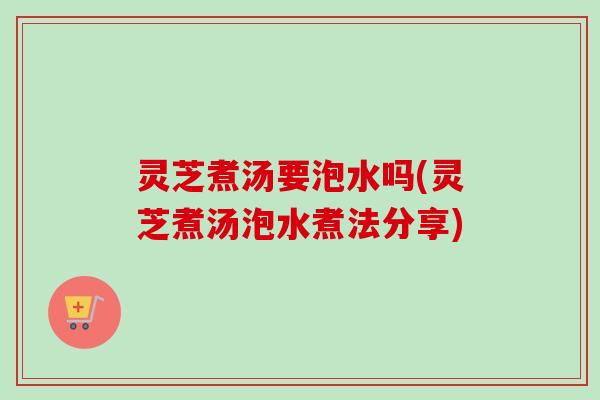 灵芝煮汤要泡水吗(灵芝煮汤泡水煮法分享)
