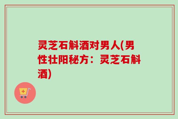 灵芝石斛酒对男人(男性壮阳秘方：灵芝石斛酒)