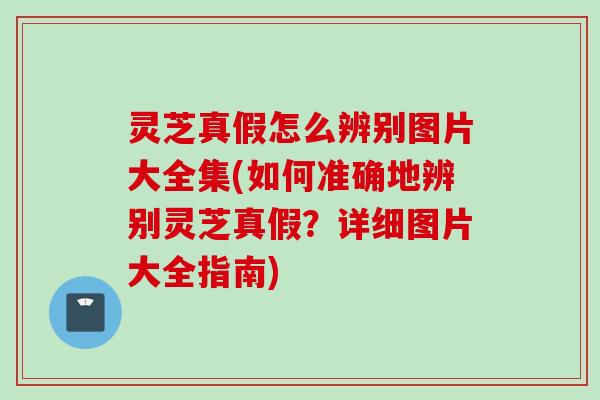 灵芝真假怎么辨别图片大全集(如何准确地辨别灵芝真假？详细图片大全指南)