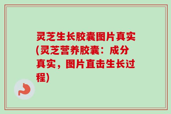 灵芝生长胶囊图片真实(灵芝营养胶囊：成分真实，图片直击生长过程)