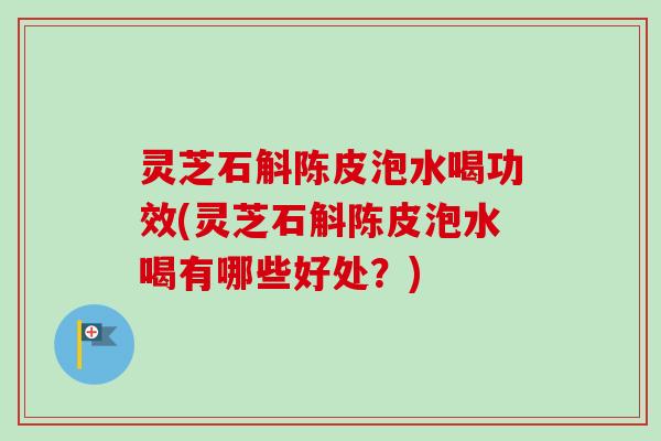 灵芝石斛陈皮泡水喝功效(灵芝石斛陈皮泡水喝有哪些好处？)