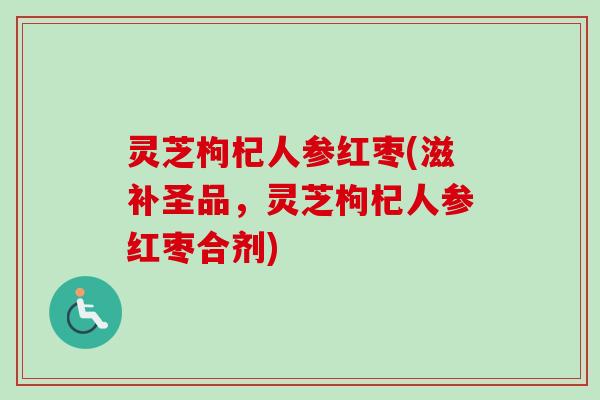 灵芝枸杞人参红枣(滋补圣品，灵芝枸杞人参红枣合剂)