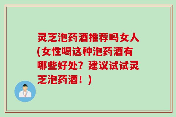 灵芝泡药酒推荐吗女人(女性喝这种泡药酒有哪些好处？建议试试灵芝泡药酒！)
