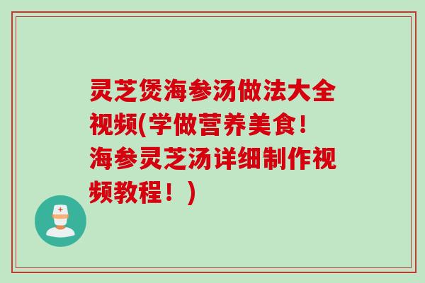 灵芝煲海参汤做法大全视频(学做营养美食！海参灵芝汤详细制作视频教程！)