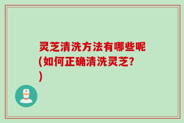 灵芝清洗方法有哪些呢(如何正确清洗灵芝？)