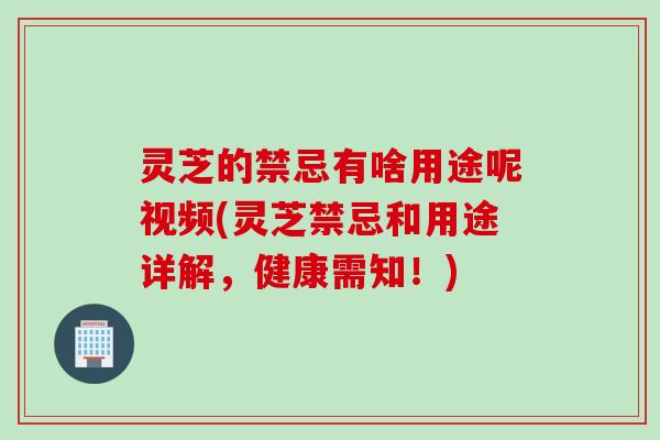灵芝的禁忌有啥用途呢视频(灵芝禁忌和用途详解，健康需知！)