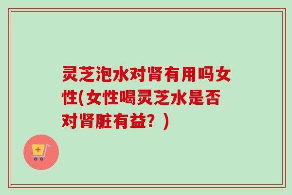 灵芝泡水对有用吗女性(女性喝灵芝水是否对脏有益？)