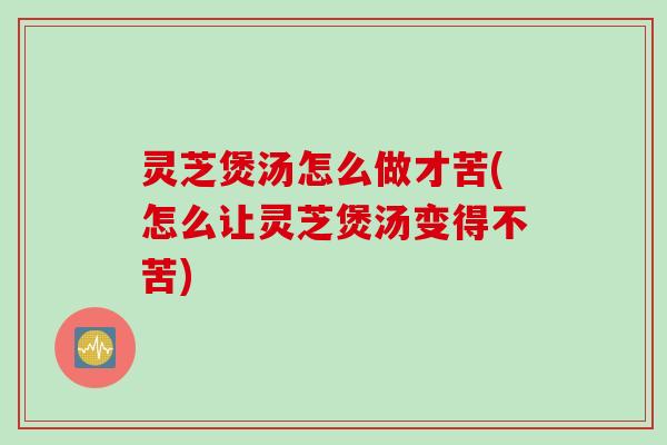 灵芝煲汤怎么做才苦(怎么让灵芝煲汤变得不苦)